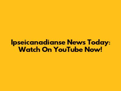 Ipseicanadianse News Today: Watch On YouTube Now!