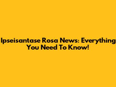 Ipseisantase Rosa News: Everything You Need To Know!