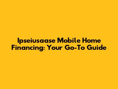 Ipseiusaase Mobile Home Financing: Your Go-To Guide