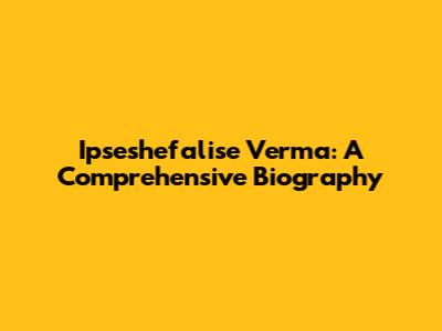 Ipseshefalise Verma: A Comprehensive Biography