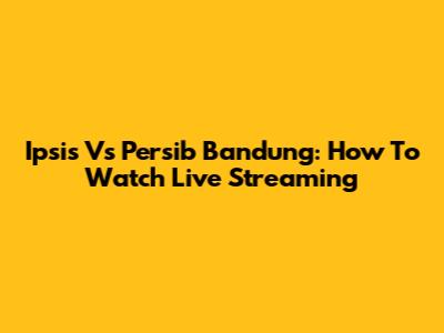 Ipsis Vs Persib Bandung: How To Watch Live Streaming