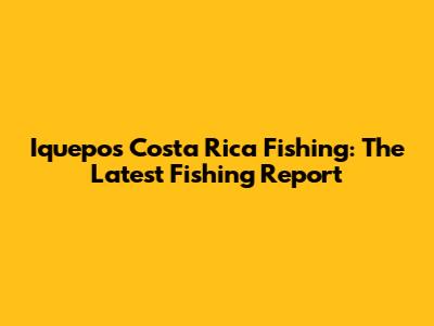 Iquepos Costa Rica Fishing: The Latest Fishing Report