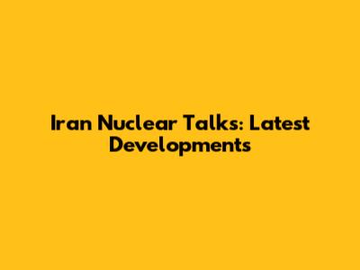 Iran Nuclear Talks: Latest Developments