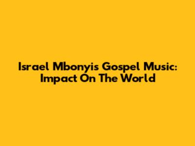 Israel Mbonyi's Gospel Music: Impact On The World