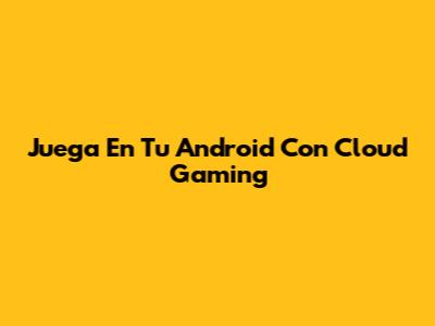 Juega En Tu Android Con Cloud Gaming