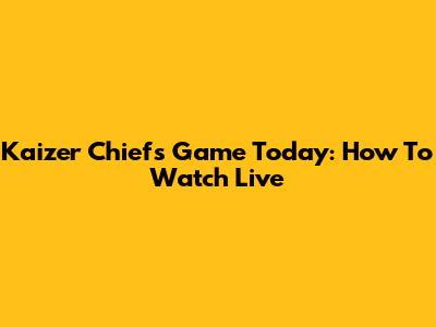 Kaizer Chiefs Game Today: How To Watch Live