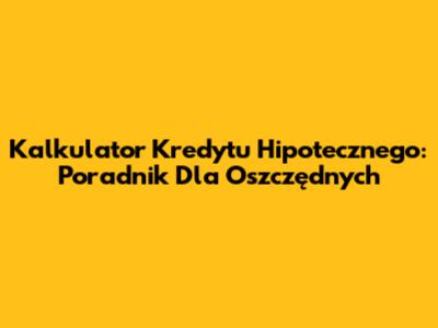 Kalkulator Kredytu Hipotecznego: Poradnik Dla Oszczędnych