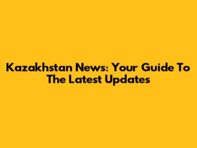 Kazakhstan News: Your Guide To The Latest Updates