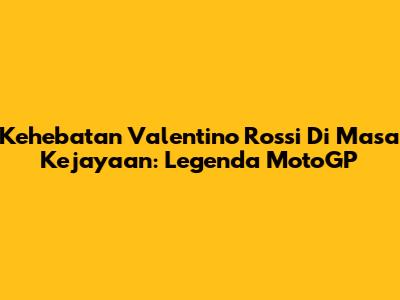 Kehebatan Valentino Rossi Di Masa Kejayaan: Legenda MotoGP