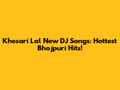 Khesari Lal New DJ Songs: Hottest Bhojpuri Hits!