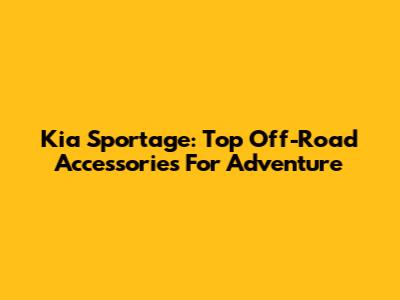Kia Sportage: Top Off-Road Accessories For Adventure