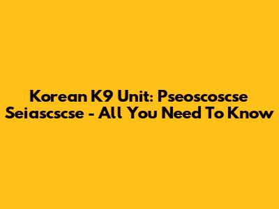 Korean K9 Unit: Pseoscoscse Seiascscse - All You Need To Know