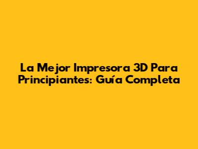 La Mejor Impresora 3D Para Principiantes: Guía Completa