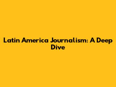 Latin America Journalism: A Deep Dive
