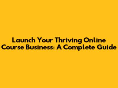 Launch Your Thriving Online Course Business: A Complete Guide