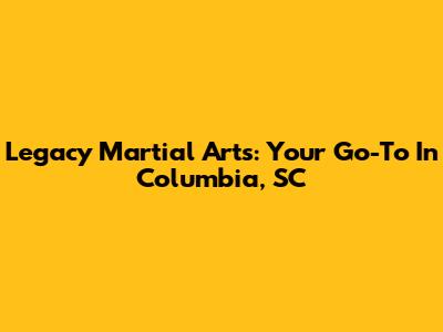 Legacy Martial Arts: Your Go-To In Columbia, SC