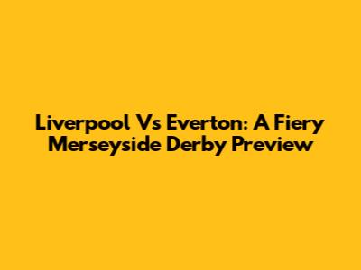 Liverpool Vs Everton: A Fiery Merseyside Derby Preview