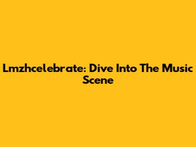 Lmzhcelebrate: Dive Into The Music Scene