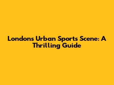 London's Urban Sports Scene: A Thrilling Guide