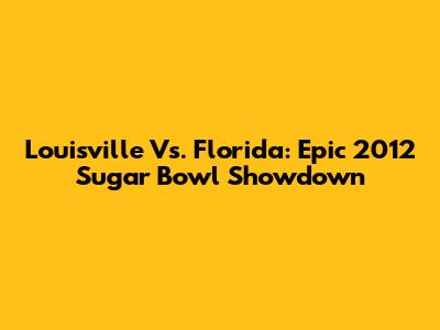 Louisville Vs. Florida: Epic 2012 Sugar Bowl Showdown