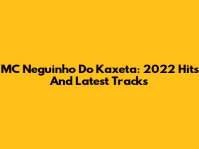 MC Neguinho Do Kaxeta: 2022 Hits And Latest Tracks