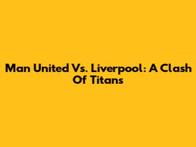 Man United Vs. Liverpool: A Clash Of Titans