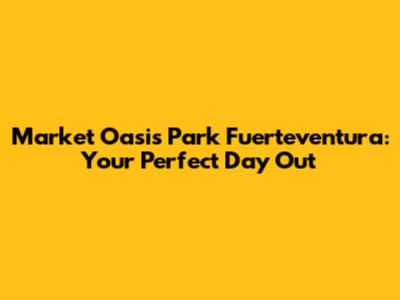 Market Oasis Park Fuerteventura: Your Perfect Day Out