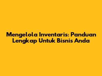 Mengelola Inventaris: Panduan Lengkap Untuk Bisnis Anda