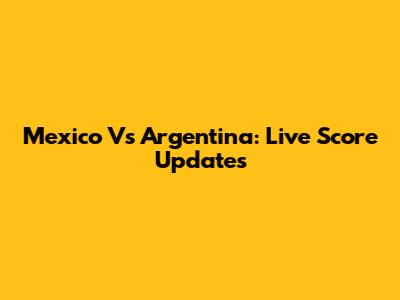 Mexico Vs Argentina: Live Score Updates