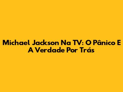Michael Jackson Na TV: O Pânico E A Verdade Por Trás