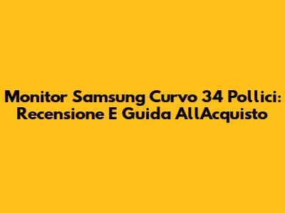 Monitor Samsung Curvo 34 Pollici: Recensione E Guida All'Acquisto