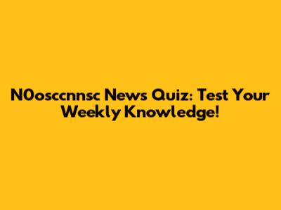 N0osccnnsc News Quiz: Test Your Weekly Knowledge!