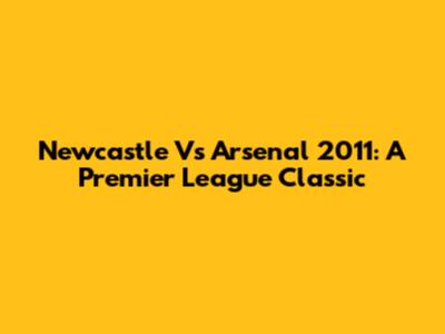Newcastle Vs Arsenal 2011: A Premier League Classic