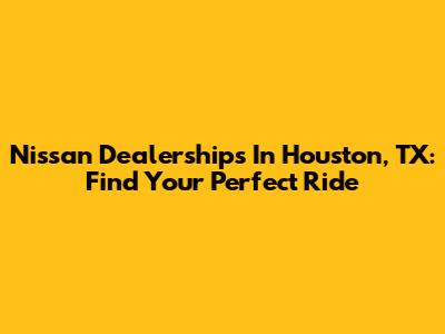 Nissan Dealerships In Houston, TX: Find Your Perfect Ride