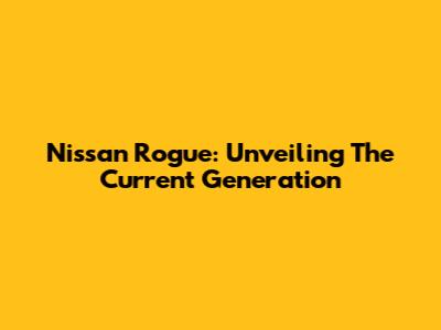 Nissan Rogue: Unveiling The Current Generation