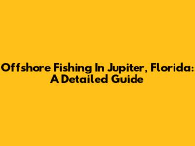 Offshore Fishing In Jupiter, Florida: A Detailed Guide