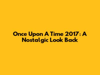 Once Upon A Time 2017: A Nostalgic Look Back