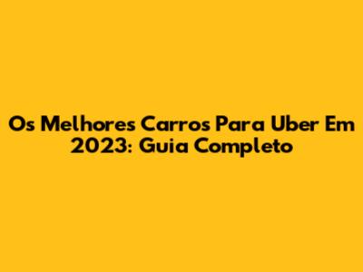 Os Melhores Carros Para Uber Em 2023: Guia Completo