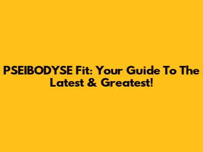 PSEIBODYSE Fit: Your Guide To The Latest & Greatest!