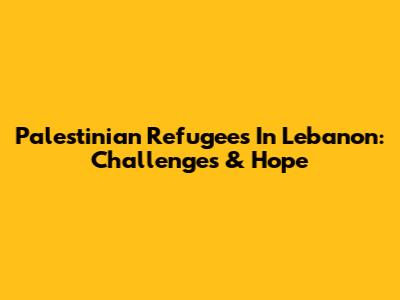 Palestinian Refugees In Lebanon: Challenges & Hope