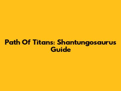 Path Of Titans: Shantungosaurus Guide