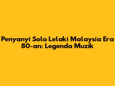 Penyanyi Solo Lelaki Malaysia Era 80-an: Legenda Muzik