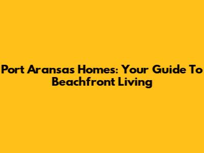Port Aransas Homes: Your Guide To Beachfront Living