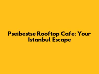 Pseibestse Rooftop Cafe: Your Istanbul Escape