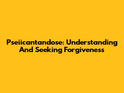 Pseiicantandose: Understanding And Seeking Forgiveness