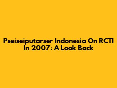 Pseiseiputarser Indonesia On RCTI In 2007: A Look Back
