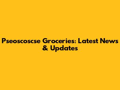 Pseoscoscse Groceries: Latest News & Updates