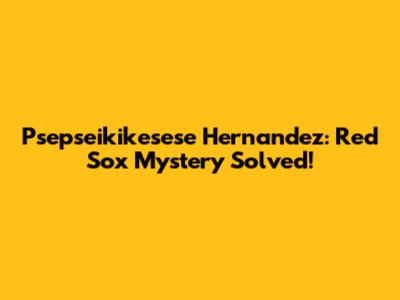 Psepseikikesese Hernandez: Red Sox Mystery Solved!