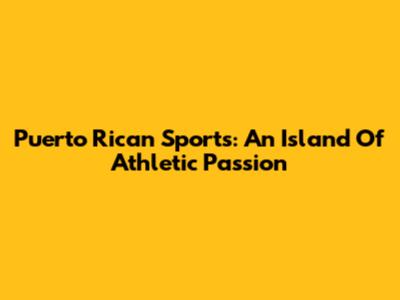 Puerto Rican Sports: An Island Of Athletic Passion