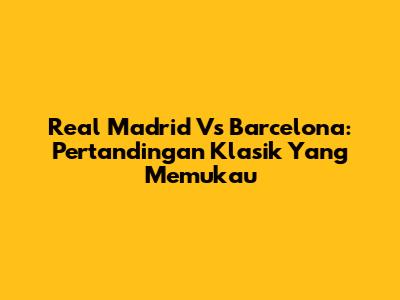 Real Madrid Vs Barcelona: Pertandingan Klasik Yang Memukau